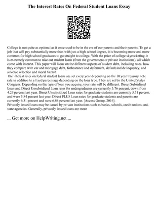 The Interest Rates On Federal Student Loans Essay
College is not quite as optional as it once used to be in the era of our parents and their parents. To get a
job that will pay substantially more than with just a high school degree, it is becoming more and more
common for high school graduates to go straight to college. With the price of college skyrocketing, it
is extremely common to take out student loans (from the government or private institutions), all which
come with interest. This paper will focus on the different aspects of student debt, including rates, how
they compare with car and mortgage debt, forbearance and deferment, default and delinquency, and
adverse selection and moral hazard.
The interest rates on federal student loans are set every year depending on the 10 year treasury note
rate in addition to a fixed percentage depending on the loan type. They are set by the United States
Congress. Depending on the type of loan you acquire, your rate will be different. Direct Subsidized
Loan and Direct Unsubsidized Loan rates for undergraduates are currently 3.76 percent, down from
4.29 percent last year. Direct Unsubsidized Loan rates for graduate students are currently 5.31 percent,
and were 5.84 percent last year. Direct PLUS Loan rates for graduate students and parents are
currently 6.31 percent and were 6.84 percent last year. [Access Group, 2016].
Privately issued loans may be issued by private institutions such as banks, schools, credit unions, and
state agencies. Generally, privately issued loans are more
... Get more on HelpWriting.net ...
 