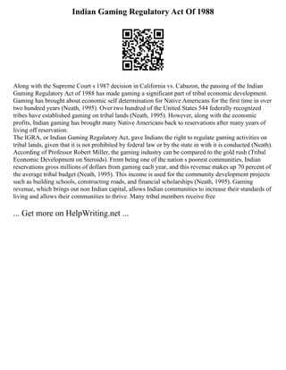 Indian Gaming Regulatory Act Of 1988
Along with the Supreme Court s 1987 decision in California vs. Cabazon, the passing of the Indian
Gaming Regulatory Act of 1988 has made gaming a significant part of tribal economic development.
Gaming has brought about economic self determination for Native Americans for the first time in over
two hundred years (Neath, 1995). Over two hundred of the United States 544 federally recognized
tribes have established gaming on tribal lands (Neath, 1995). However, along with the economic
profits, Indian gaming has brought many Native Americans back to reservations after many years of
living off reservation.
The IGRA, or Indian Gaming Regulatory Act, gave Indians the right to regulate gaming activities on
tribal lands, given that it is not prohibited by federal law or by the state in with it is conducted (Neath).
According of Professor Robert Miller, the gaming industry can be compared to the gold rush (Tribal
Economic Development on Steroids). From being one of the nation s poorest communities, Indian
reservations gross millions of dollars from gaming each year, and this revenue makes up 70 percent of
the average tribal budget (Neath, 1995). This income is used for the community development projects
such as building schools, constructing roads, and financial scholarships (Neath, 1995). Gaming
revenue, which brings out non Indian capital, allows Indian communities to increase their standards of
living and allows their communities to thrive. Many tribal members receive free
... Get more on HelpWriting.net ...
 