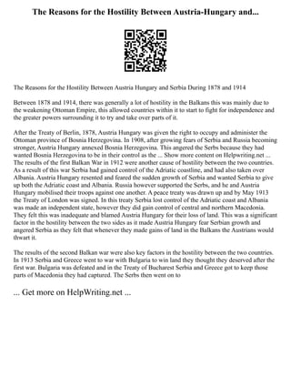 The Reasons for the Hostility Between Austria-Hungary and...
The Reasons for the Hostility Between Austria Hungary and Serbia During 1878 and 1914
Between 1878 and 1914, there was generally a lot of hostility in the Balkans this was mainly due to
the weakening Ottoman Empire, this allowed countries within it to start to fight for independence and
the greater powers surrounding it to try and take over parts of it.
After the Treaty of Berlin, 1878, Austria Hungary was given the right to occupy and administer the
Ottoman province of Bosnia Herzegovina. In 1908, after growing fears of Serbia and Russia becoming
stronger, Austria Hungary annexed Bosnia Herzegovina. This angered the Serbs because they had
wanted Bosnia Herzegovina to be in their control as the ... Show more content on Helpwriting.net ...
The results of the first Balkan War in 1912 were another cause of hostility between the two countries.
As a result of this war Serbia had gained control of the Adriatic coastline, and had also taken over
Albania. Austria Hungary resented and feared the sudden growth of Serbia and wanted Serbia to give
up both the Adriatic coast and Albania. Russia however supported the Serbs, and he and Austria
Hungary mobilised their troops against one another. A peace treaty was drawn up and by May 1913
the Treaty of London was signed. In this treaty Serbia lost control of the Adriatic coast and Albania
was made an independent state, however they did gain control of central and northern Macedonia.
They felt this was inadequate and blamed Austria Hungary for their loss of land. This was a significant
factor in the hostility between the two sides as it made Austria Hungary fear Serbian growth and
angered Serbia as they felt that whenever they made gains of land in the Balkans the Austrians would
thwart it.
The results of the second Balkan war were also key factors in the hostility between the two countries.
In 1913 Serbia and Greece went to war with Bulgaria to win land they thought they deserved after the
first war. Bulgaria was defeated and in the Treaty of Bucharest Serbia and Greece got to keep those
parts of Macedonia they had captured. The Serbs then went on to
... Get more on HelpWriting.net ...
 