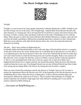 The Movie Twilight Film Analysis
Twilight
Twilight, is a movie known by many people, directed by Catherine Hardwicke in 2008. Twilight is just
the first of many movies in the series, The Twilight Saga . Isabella Bella Swan (Kristen Stewart), the
main character, is a teenage girl, she is moving from her loved home in sunny and warm Arizona with
her mom, to Forks, a always rainy and dreary small town in the state of Washington to live with her
father. When she goes to school she meets Edward Cullen (Robert Pattinson) a vampire, when she first
sees him she thinks something is different but something about him is attractive to him. Edward and
Bella have never talked to each other but the director shows the viewer the awkward tension the
characters are feeling.
The plot ... Show more content on Helpwriting.net ...
Eventually, Bella and Edward had fallen in love with each other. Edward told her that he is a vampire.
At this part of the movie the viewer already know he is and Bella has an idea that he is as well. But, it
is an important part to the movie because it shows the viewer how Edward tells her how he really does
not want to hurt her but it is hard for him because he can t read her thoughts, Bella is not scared at all.
But when the viewer watches the film they want to see Bella s reaction and how Edward responds to
it. This is a very meaningful part of the movie and was a great way to show how Bella wasn t
frightened that Edward was a vampire and how she trusted him greatly. Bella also knew that Edward
would not harm her in any way. Even though Edward was not sure of himself that he had what it takes
to be strong and not change Bella s life forever, by turning her into his kind, a vampire.
There are many formal film techniques used by the director in Twilight. Such as CGI. In order to
portray the supernatural effects the director uses CGI. In the beginning of the film the director uses an
establishing shot to show where the movie is taking place. It shows Arizona and then fades into
showing how different the small town of Forks is. There countless film techniques in Twilight, but
another important one would be a high angle shot when Edward is standing up in a tree and the
camera is placed on Bella looking up
... Get more on HelpWriting.net ...
 
