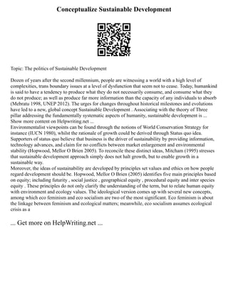 Conceptualize Sustainable Development
Topic: The politics of Sustainable Development
Dozen of years after the second millennium, people are witnessing a world with a high level of
complexities, trans boundary issues at a level of dysfunction that seem not to cease. Today, humankind
is said to have a tendency to produce what they do not necessarily consume, and consume what they
do not produce; as well as produce far more information than the capacity of any individuals to absorb
(Mebratu 1998, UNEP 2012). The urges for changes throughout historical milestones and evolutions
have led to a new, global concept Sustainable Development . Associating with the theory of Three
pillar addressing the fundamentally systematic aspects of humanity, sustainable development is ...
Show more content on Helpwriting.net ...
Environmentalist viewpoints can be found through the notions of World Conservation Strategy for
instance (IUCN 1980), whilst the rationale of growth could be derived through Status quo idea.
Supporters of status quo believe that business is the driver of sustainability by providing information,
technology advances, and claim for no conflicts between market enlargement and environmental
stability (Hopwood, Mellor O Brien 2005). To reconcile these distinct ideas, Mitcham (1995) stresses
that sustainable development approach simply does not halt growth, but to enable growth in a
sustainable way.
Moreover, the ideas of sustainability are developed by principles set values and ethics on how people
regard development should be. Hopwood, Mellor O Brien (2005) identifies five main principles based
on equity; including futurity , social justice , geographical equity , procedural equity and inter species
equity . These principles do not only clarify the understanding of the term, but to relate human equity
with environment and ecology values. The ideological version comes up with several new concepts,
among which eco feminism and eco socialism are two of the most significant. Eco feminism is about
the linkage between feminism and ecological matters; meanwhile, eco socialism assumes ecological
crisis as a
... Get more on HelpWriting.net ...
 