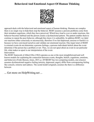 Behavioral And Emotional Aspect Of Human Thinking
approach deals with the behavioral and emotional aspect of human thinking. Humans are complex
there is no single way to help them stop the behavior. REBT assumes a persons problems come from
their mistaken cognitions, which they have perceived. Which have lead to over or under reactions, this
behavior becomes habitual and the person creates a dysfunctional pattern. The pattern enables them to
continue to repeat the poor behavior, although they know it is unhealthly. In addition REBT, we label
our reactions either consciouly or unconsciouly, therefore if we feel depressed, anxious or fearful it is
because we have convinced ourselves and validate our emotional reaction. One major tenet of REBT
is external events do not determine a persons feelings, a persons individuals beliefs about the event
determine if the person has a problem or not. Thus, we are not upset about an event in our particular
life, what makes us upset is our interpretation of the event.
Intervention
The REBT framwork of Albert Ellis (1962) operates as one ot the most straightforward and well
known models for explaining the connection between events, thoughts, beliefs, cognitions, emotions,
and behaviors (Field, Beeson, Jones, 2015, p. 207)REBT has two competing models, one (classic)
assumes dysfuncational negative feeling (anxiety, depressed, anger), differ from corresponsing feeling
like concern, remorse and sadness. The scond model (original), assumes the there is a difference
between
... Get more on HelpWriting.net ...
 