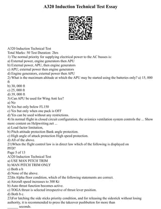 A320 Induction Technical Test Essay
A320 Induction Technical Test
Total Marks: 50 Test Duration: 2hrs
1) The normal priority for supplying electrical power to the AC busses is:
a) External power, engine generators then APU
b) External power, APU, then engine generators
c) APU, external power then engine generators
d) Engine generators, external power then APU
2) What is the maximum altitude at which the APU may be started using the batteries only? a) 15, 000
ft
b) 30, 000 ft
c) 25, 000 ft
d) 39, 000 ft
3) Can APU be used for Wing Anti Ice?
a) No
b) Yes but only below FL150
c) Yes but only when one pack is OFF
d) Yes can be used without any restrictions.
4) In normal flight in closed circuit configuration, the avionics ventilation system controls the ... Show
more content on Helpwriting.net ...
a) Load factor limitation,
b) Pitch attitude protection Bank angle protection.
c) High angle of attack protection High speed protection.
d) All of the above.
21)When the flight control law is in direct law which of the following is displayed on
PFD?
Page 5 of 13
A320 Induction Technical Test
a) USE MAN PITCH TRIM
b) MAN PITCH TRIM ONLY
c) Both a b
d) None of the above.
22)In Alpha floor condition, which of the following statements are correct.
a) Aircraft speed increases to 300 Kt
b) Auto thrust function becomes active.
c) TOGA thrust is selected irrespective of thrust lever position.
d) Both b c.
23)For latching the side sticks priority condition, and for releasing the sidestick without losing
authority, it is recommended to press the takeover pushbutton for more than
______ seconds.
 