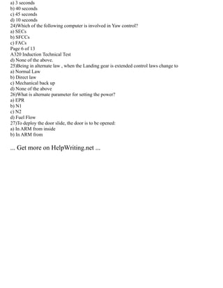 a) 3 seconds
b) 40 seconds
c) 45 seconds
d) 10 seconds
24)Which of the following computer is involved in Yaw control?
a) SECs
b) SFCCs
c) FACs
Page 6 of 13
A320 Induction Technical Test
d) None of the above.
25)Being in alternate law , when the Landing gear is extended control laws change to
a) Normal Law
b) Direct law
c) Mechanical back up
d) None of the above
26)What is alternate parameter for setting the power?
a) EPR
b) N1
c) N2
d) Fuel Flow
27)To deploy the door slide, the door is to be opened:
a) In ARM from inside
b) In ARM from
... Get more on HelpWriting.net ...
 