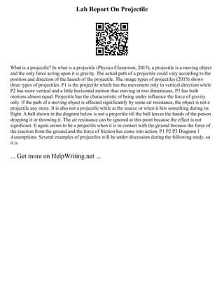 Lab Report On Projectile
What is a projectile? In what is a projectile (Physics Classroom, 2015), a projectile is a moving object
and the only force acting upon it is gravity. The actual path of a projectile could vary according to the
position and direction of the launch of the projectile. The image types of projectiles (2015) shows
three types of projectiles. P1 is the projectile which has the movement only in vertical direction while
P2 has more vertical and a little horizontal motion thus moving in two dimensions. P3 has both
motions almost equal. Projectile has the characteristic of being under influence the force of gravity
only. If the path of a moving object is affected significantly by some air resistance, the object is not a
projectile any more. It is also not a projectile while at the source or when it hits something during its
flight. A ball shown in the diagram below is not a projectile till the ball leaves the hands of the person
dropping it or throwing it. The air resistance can be ignored at this point because the effect is not
significant. It again seizes to be a projectile when it is in contact with the ground because the force of
the reaction from the ground and the force of friction has come into action. P1 P2 P3 Diagram 1
Assumptions: Several examples of projectiles will be under discussion during the following study, so
it is
... Get more on HelpWriting.net ...
 