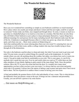 The Wonderful Bedroom Essay
The Wonderful Bedroom
Have you ever wondered how something so simple as your bedroom could have so much meaning?
How a place where one usually just sleeps and doesn t return until the next night, could be so special
to someone? It does make one think, once stopped and thought about. To some, it means as much as a
gym does to a basketball player or as much as a tree does to a monkey. But then there are also those
who still think of their bedroom as just a place to sleep and prepare themselves. I guess things have
different meanings for each person, but for many including myself, their bedroom ranks near the top
of the list. A bedroom is meaningful because often it is where one grows up, where lots of time is
spent, and where one can ... Show more content on Helpwriting.net ...
And what could possibly be a more relaxing place than your own room? It s amazing how one can
concentrate so well in their room, unlike a college student who may have trouble trying to focus
through all of the distractions.
Not only is the bedroom a perfect place to sleep and study, but what if you just want to get away and
relax? In your room, you get to control things for yourself, such as the temperature. It s not like
outside where you can t do anything about the weather, but rather, you choose how cool or warm you
want it. You get to make your bed as comfortable as you wish. This is your space, it s not fit for
anybody else s needs but your own. Ever try and watch what you want on TV while there are four
other members of your family fighting to grab control of the same thing? Well, I have the perfect
solution. Move the TV in your own room and lock the door. It s wonders how many more
opportunities you have when you have your own room. I ve always had my own room and pretty
much take it for granted. I always have the option of taking a nap in peace and quiet since I have never
had to share. The list of positives is endless when it comes to having your own room
A final and probably the greatest factor of all is the individuality of one s room. This is what declares
the difference from one person s room to the next. It brings out one s character and personality.
Usually, you can tell how a person is by some factors
... Get more on HelpWriting.net ...
 