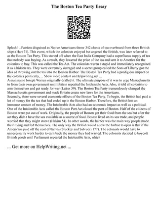 The Boston Tea Party Essay
Splash! ...Patriots disguised as Native Americans threw 342 chests of tea overboard from three British
ships (Hart 71). This event, which the colonists enjoyed but angered the British, was later referred to
as the Boston Tea Party. This started off when the East India Company had a superfluous supply of tea
that nobody was buying. As a result, they lowered the price of the tea and sent it to America for the
colonists to buy. This was called the Tea Act. The colonists weren t stupid and immediately recognized
it as a hidden tax. They were extremely outraged and a secret group called the Sons of Liberty got the
idea of throwing out the tea into the Boston Harbor. The Boston Tea Party had a prodigious impact on
the colonies politically, ... Show more content on Helpwriting.net ...
A man name Joseph Warren originally drafted it. The ultimate purpose of it was to urge Massachusetts
to form their own government until Britain repealed the Intolerable Acts. Also, it told all colonists to
arm themselves and get ready for war (Lukes 59). The Boston Tea Party tremendously changed the
Massachusetts government and made Britain create new laws for the Americans.
Secondly, there were several economic effects of the Boston Tea Party. To begin, the British had paid a
lot of money for the tea that had ended up in the Boston Harbor. Therefore, the British lost an
immense amount of money. The Intolerable Acts also had an economic impact as well as a political.
One of the Intolerable Acts called the Boston Port Act closed the port of Boston. Half of the citizens of
Boston were put out of work. Originally, the people of Boston got their food from the sea but after the
act they didn t have the sea available as a source of food. Boston lived on its sea trade, and people
worried that they might starve (Hakim 54). In other words, the harbor was the main way people made
their living and fed themselves. The only way the British would allow the harbor to open is that if the
Americans paid off the cost of the tea (Stuckey and Salvucci 177). The colonists would have to
unnecessarily work harder to earn back the money they had wasted. The colonists decided to boycott
British goods until Parliament repealed the Intolerable Acts, which
... Get more on HelpWriting.net ...
 