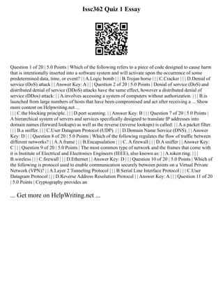 Issc362 Quiz 1 Essay
Question 1 of 20 | 5.0 Points | Which of the following refers to a piece of code designed to cause harm
that is intentionally inserted into a software system and will activate upon the occurrence of some
predetermined data, time, or event? | | A.Logic bomb | | | B.Trojan horse | | | C.Cracker | | | D.Denial of
service (DoS) attack | | Answer Key: A | | | Question 2 of 20 | 5.0 Points | Denial of service (DoS) and
distributed denial of service (DDoS) attacks have the same effect, however a distributed denial of
service (DDos) attack: | | A.involves accessing a system of computers without authorization. | | | B.is
launched from large numbers of hosts that have been compromised and act after receiving a ... Show
more content on Helpwriting.net ...
| | | C.the blocking principle. | | | D.port scanning. | | Answer Key: B | | | Question 7 of 20 | 5.0 Points |
A hierarchical system of servers and services specifically designed to translate IP addresses into
domain names (forward lookups) as well as the reverse (reverse lookups) is called: | | A.a packet filter.
| | | B.a sniffer. | | | C.User Datagram Protocol (UDP). | | | D.Domain Name Service (DNS). | | Answer
Key: D | | | Question 8 of 20 | 5.0 Points | Which of the following regulates the flow of traffic between
different networks? | | A.A frame | | | B.Encapsulation | | | C. A firewall | | | D.A sniffer | | Answer Key:
C | | | Question 9 of 20 | 5.0 Points | The most common type of network and the frames that come with
it is Institute of Electrical and Electronics Engineers (IEEE), also known as: | | A.token ring. | | |
B.wireless | | | C.firewall | | | D.Ethernet | | Answer Key: D | | | Question 10 of 20 | 5.0 Points | Which of
the following is protocol used to enable communication securely between points on a Virtual Private
Network (VPN)? | | A.Layer 2 Tunneling Protocol | | | B.Serial Line Interface Protocol | | | C.User
Datagram Protocol | | | D.Reverse Address Resolution Protocol | | Answer Key: A | | | Question 11 of 20
| 5.0 Points | Cryptography provides an
... Get more on HelpWriting.net ...
 