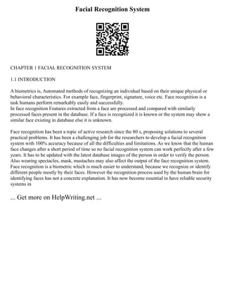 Facial Recognition System
CHAPTER 1 FACIAL RECOGNITION SYSTEM
1.1 INTRODUCTION
A biometrics is, Automated methods of recognizing an individual based on their unique physical or
behavioral characteristics. For example face, fingerprint, signature, voice etc. Face recognition is a
task humans perform remarkably easily and successfully.
In face recognition Features extracted from a face are processed and compared with similarly
processed faces present in the database. If a face is recognized it is known or the system may show a
similar face existing in database else it is unknown.
Face recognition has been a topic of active research since the 80 s, proposing solutions to several
practical problems. It has been a challenging job for the researchers to develop a facial recognition
system with 100% accuracy because of all the difficulties and limitations. As we know that the human
face changes after a short period of time so no facial recognition system can work perfectly after a few
years. It has to be updated with the latest database images of the person in order to verify the person.
Also wearing spectacles, mask, mustaches may also affect the output of the face recognition system.
Face recognition is a biometric which is much easier to understand, because we recognize or identify
different people mostly by their faces. However the recognition process used by the human brain for
identifying faces has not a concrete explanation. It has now become essential to have reliable security
systems in
... Get more on HelpWriting.net ...
 