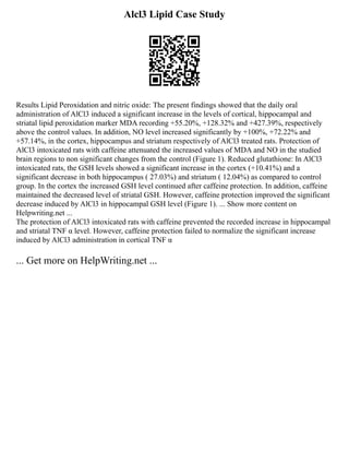 Alcl3 Lipid Case Study
Results Lipid Peroxidation and nitric oxide: The present findings showed that the daily oral
administration of AlCl3 induced a significant increase in the levels of cortical, hippocampal and
striatal lipid peroxidation marker MDA recording +55.20%, +128.32% and +427.39%, respectively
above the control values. In addition, NO level increased significantly by +100%, +72.22% and
+57.14%, in the cortex, hippocampus and striatum respectively of AlCl3 treated rats. Protection of
AlCl3 intoxicated rats with caffeine attenuated the increased values of MDA and NO in the studied
brain regions to non significant changes from the control (Figure 1). Reduced glutathione: In AlCl3
intoxicated rats, the GSH levels showed a significant increase in the cortex (+10.41%) and a
significant decrease in both hippocampus ( 27.03%) and striatum ( 12.04%) as compared to control
group. In the cortex the increased GSH level continued after caffeine protection. In addition, caffeine
maintained the decreased level of striatal GSH. However, caffeine protection improved the significant
decrease induced by AlCl3 in hippocampal GSH level (Figure 1). ... Show more content on
Helpwriting.net ...
The protection of AlCl3 intoxicated rats with caffeine prevented the recorded increase in hippocampal
and striatal TNF α level. However, caffeine protection failed to normalize the significant increase
induced by AlCl3 administration in cortical TNF α
... Get more on HelpWriting.net ...
 