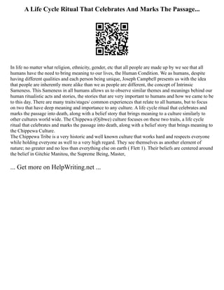 A Life Cycle Ritual That Celebrates And Marks The Passage...
In life no matter what religion, ethnicity, gender, etc that all people are made up by we see that all
humans have the need to bring meaning to our lives, the Human Condition. We as humans, despite
having different qualities and each person being unique, Joseph Campbell presents us with the idea
that people are inherently more alike than we as people are different, the concept of Intrinsic
Sameness. This Sameness in all humans allows us to observe similar themes and meanings behind our
human ritualistic acts and stories, the stories that are very important to humans and how we came to be
to this day. There are many traits/stages/ common experiences that relate to all humans, but to focus
on two that have deep meaning and importance to any culture. A life cycle ritual that celebrates and
marks the passage into death, along with a belief story that brings meaning to a culture similarly to
other cultures world wide. The Chippewa (Ojibwe) culture focuses on these two traits, a life cycle
ritual that celebrates and marks the passage into death, along with a belief story that brings meaning to
the Chippewa Culture.
The Chippewa Tribe is a very historic and well known culture that works hard and respects everyone
while holding everyone as well to a very high regard. They see themselves as another element of
nature; no greater and no less than everything else on earth ( Flett 1). Their beliefs are centered around
the belief in Gitchie Manitou, the Supreme Being, Master,
... Get more on HelpWriting.net ...
 