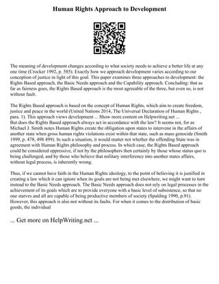 Human Rights Approach to Development
The meaning of development changes according to what society needs to achieve a better life at any
one time (Crocker 1992, p. 585). Exactly how we approach development varies according to our
conception of justice in light of this goal. This paper examines three approaches to development: the
Rights Based approach, the Basic Needs approach and the Capability approach. Concluding: that as
far as fairness goes, the Rights Based approach is the most agreeable of the three, but even so, is not
without fault.
The Rights Based approach is based on the concept of Human Rights, which aim to create freedom,
justice and peace in the world (United Nations 2014, The Universal Declaration of Human Rights ,
para. 1). This approach views development ... Show more content on Helpwriting.net ...
But does the Rights Based approach always act in accordance with the law? It seems not, for as
Michael J. Smith notes Human Rights create the obligation upon states to intervene in the affairs of
another state when gross human rights violations exist within that state, such as mass genocide (Smith
1999, p. 478, 498 499). In such a situation, it would matter not whether the offending State was in
agreement with Human Rights philosophy and process. In which case, the Rights Based approach
could be considered oppressive, if not by the philosophers then certainly by those whose status quo is
being challenged, and by those who believe that military interference into another states affairs,
without legal process, is inherently wrong.
Thus, if we cannot have faith in the Human Rights ideology, to the point of believing it is justified in
creating a law which it can ignore when its goals are not being met elsewhere, we might want to turn
instead to the Basic Needs approach. The Basic Needs approach does not rely on legal processes in the
achievement of its goals which are to provide everyone with a basic level of subsistence, so that no
one starves and all are capable of being productive members of society (Spalding 1990, p.91).
However, this approach is also not without its faults. For when it comes to the distribution of basic
goods, the individual
... Get more on HelpWriting.net ...
 
