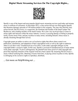 Digital Music Streaming Services On The Copyright Rights...
Spotify is one of the largest and most popular digital music streaming services used today and streams
music to millions of consumers. In December 2015, a class action lawsuit was filed against Spotify
that threatens damages upwards of 150 million dollars to the company. The man who filed the class
action lawsuit, David Lowery, is a songwriter, the frontman and founder of the band Camper Van
Beethoven, and a leading member of the band Cracker. He is also very involved when it comes to
artists rights and interests within the music industry. Lowery is accusing Spotify of failing to properly
notify, license music from, and pay royalties to many artists, including himself, whose music is
already streaming through their service.
Copyright grants an author or artist a set a of exclusive rights that allows them control over
publication, distribution, and adaptation of their copyrighted work as well as the right to authorize
others to use their work. Unauthorized use of an artist s work under copyright infringes on the
copyright holder s exclusive rights. In this case, Spotify is accused of unauthorized use of many artists
work under copyright. To prove infringement, the plaintiff must show proof of valid copyright and
proof that important elements of the original work have been copied. By streaming David Lowery s
music without notifying him, obtaining a license from him, or paying correct royalties to him, Spotify
is infringing on his exclusive rights to reproduce, distribute,
... Get more on HelpWriting.net ...
 