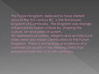 The Funan Kingdom, believed to have started around the first century BC, is the first known kingdom of Cambodia.  The kingdom was strongly influenced by Indian culture by  shaping the culture, art and political system.An alphabetical system, religions and architectural styles were also Indian contributions to the Funan Kingdom.  There is archeological evidence of a commercial society in the Mekong Delta that prospered from the 1st to 6th centuries.
