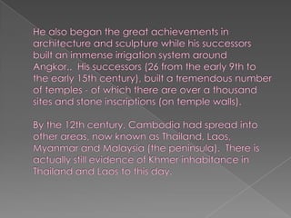He also began the great achievements in architecture and sculpture while his successors built an immense irrigation system around Angkor..  His successors (26 from the early 9th to the early 15th century), built a tremendous number of temples - of which there are over a thousand sites and stone inscriptions (on temple walls). By the 12th century, Cambodia had spread into other areas, now known as Thailand, Laos, Myanmar and Malaysia (the peninsula).  There is actually still evidence of Khmer inhabitance in Thailand and Laos to this day.  