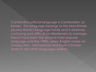 Cambodia's official language is Cambodian, or Khmer.  This language belongs to the Mon-Khmer (Austro-Asiatic) language family and is relatively confusing and difficult for Westerners to manage.French had been the second most popular language until the 1990s, when English made an introduction.  Vietnamese and South Chinese dialects are other languages spoken.