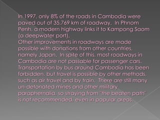 In 1997, only 8% of the roads in Cambodia were paved out of 35,769 km of roadway.  In Phnom Penh, a modern highway links it to Kampong Saom (a deepwater port).Other improvements in roadways are made possible with donations from other countries, namely Japan.  In spite of this, most roadways in Cambodia are not passable for passenger cars.Transportation by bus around Cambodia has been forbidden, but travel is possible by other methods, such as air travel and by train.  There are still many un-detonated mines and other military paraphernalia, so straying from "the beaten path" is not recommended, even in popular areas.