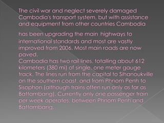 The civil war and neglect severely damaged Cambodia's transport system, but with assistance and equipment from other countries Cambodia has been upgrading the mainhighways to international standards and most are vastly improved from 2006. Most main roads are now paved.Cambodia has two rail lines, totalling about 612 kilometers (380 mi) of single, one meter gauge track. The lines run from the capital to Sihanoukville on the southern coast, and from Phnom Penh to Sisophon (although trains often run only as far as Battambang). Currently only one passenger train per week operates, between Phnom Penh and Battambang.