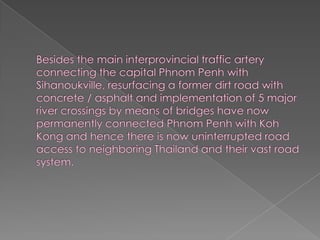 Besides the main interprovincial traffic artery connecting the capital Phnom Penh with Sihanoukville, resurfacing a former dirt road with concrete / asphalt and implementation of 5 major river crossings by means of bridges have now permanently connected Phnom Penh with Koh Kong and hence there is now uninterrupted road access to neighboring Thailand and their vast road system.