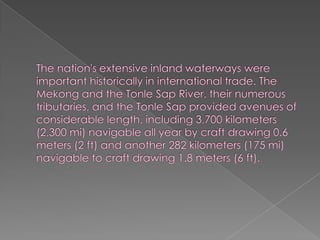 The nation's extensive inland waterways were important historically in international trade. The Mekong and the Tonle Sap River, their numerous tributaries, and the Tonle Sap provided avenues of considerable length, including 3,700 kilometers (2,300 mi) navigable all year by craft drawing 0.6 meters (2 ft) and another 282 kilometers (175 mi) navigable to craft drawing 1.8 meters (6 ft).