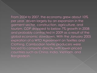 From 2004 to 2007, the economy grew about 10% per year, driven largely by an expansion in the garment sector, construction, agriculture, and tourism. GDP dropped to below 7% growth in 2008 and probably contracted in 2009 as a result of the global economic slowdown. With the January 2005 expiration of a WTO Agreement on Textiles and Clothing, Cambodian textile producers were forced to compete directly with lower-priced countries such as China, India, Vietnam, and Bangladesh. 