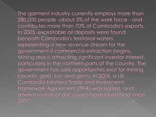 The garment industry currently employs more than 280,000 people -about 5% of the work force - and contributes more than 70% of Cambodia's exports. In 2005, exploitable oil deposits were found beneath Cambodia's territorial waters, representing a new revenue stream for the government if commercial extraction begins. Mining also is attracting significant investor interest, particularly in the northern parts of the country. The government has said opportunities exist for mining bauxite, gold, iron and gems. In 2006, a US-Cambodia bilateral Trade and Investment Framework Agreement (TIFA) was signed, and several rounds of discussions have been held since 2007.