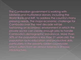 The Cambodian government is working with bilateral and multilateral donors, including the World Bank and IMF, to address the country's many pressing needs. The major economic challenge for Cambodia over the next decade will be fashioning an economic environment in which the private sector can create enough jobs to handle Cambodia's demographic imbalance. More than 50% of the population is less than 21 years old. The population lacks education and productive skills, particularly in the poverty-ridden countryside, which suffers from an almost total lack of basic infrastructure. 