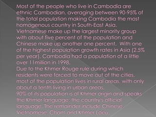 Most of the people who live in Cambodia are ethnic Cambodian, averaging between 90-95% of the total population making Cambodia the most homogenous country in South-East Asia.Vietnamese make up the largest minority group with about five percent of the population and Chinese make up another one percent.  With one of the highest population growth rates in Asia (2.5% per year), Cambodia had a population of a little over 11million in 1998.   Due to the Khmer Rouge rule during which residents were forced to move out of the cities, most of the population lives in rural areas, with only about a tenth living in urban areas. 90% of its population is of Khmer origin and speaks the Khmer language, the country's official language. The remainder include Chinese, Vietnamese, Cham and Khmer Loeu.