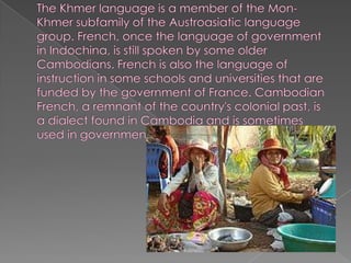 The Khmer language is a member of the Mon-Khmer subfamily of the Austroasiatic language group. French, once the language of government in Indochina, is still spoken by some older Cambodians. French is also the language of instruction in some schools and universities that are funded by the government of France. Cambodian French, a remnant of the country's colonial past, is a dialect found in Cambodia and is sometimes used in government.