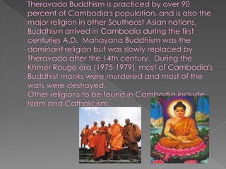 Theravada Buddhism is practiced by over 90 percent of Cambodia's population, and is also the major religion in other Southeast Asian nations.Buddhism arrived in Cambodia during the first centuries A.D.  Mahayana Buddhism was the dominant religion but was slowly replaced by Theravada after the 14th century.  During the Khmer Rouge era (1975-1979), most of Cambodia's Buddhist monks were murdered and most of the wats were destroyed.Other religions to be found in Cambodia include Islam and Catholicism.