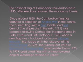 The national flag of Cambodia was readopted in 1993, after elections returned the monarchy to rule.Since around 1850, the Cambodian flag has featured a depiction of Angkor Wat in the center. The current flag, with a blue border and red central (the stripes are in the ratio 1:2:1) was adopted following Cambodia's independence in 1948. It was used until October 9, 1970, when a new flag was introduced for Lon nol’s Khmer Republic that lasted until the takeover of the Khmer Rouge in 1975. The subsequent state of Democratic Kampuchea, which existed from 1975 to 1979, used a red flag with a three-towered Angkor Watdesign retained in yellow.  