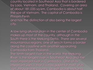 Cambodia, also known as Kampochea, is a country located in Southeast Asia that is bordered by Laos, Vietnam, and Thailand.  Covering an area of about 181,035 sq km, Cambodia is about half the size of Vietnam.  The capital of Cambodia is Phnom Penh and has the distinction of also being the largest city. A low-lying alluvial plain in the center of Cambodia makes up most of the country, although in the South there is the Mekong Delta.  There are several mountainous regions, one of which forms a border along the coastline with another separating Cambodia from Thailand. The tenth largest river in the world, the Mekong River, is the longest river in Southeast Asia and the most important river in Cambodia.  One of its important uses is that it is navigable for most of its "run" through the country, as well as the Mekong delta in the South.