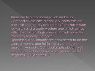 There are two monsoons which make up Cambodia's climate, a cool, dry, north-eastern one that is rather dry and comes from November to March and a south-western one which brings with it heavy rain, high winds and high humidity from May to early October.December and January are considered to be the coolest months and fall in the dry monsoon season.   Annually, Cambodia gets about 1,400 mm (55 in) and the temp averages around 27 degrees C (80 degrees F).