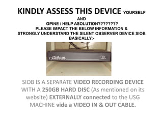KINDLY ASSESS THIS DEVICE YOURSELF
                         AND
           OPINE / HELP ASOLUTION????????
      PLEASE IMPACT THE BELOW INFORMATION &
STRONGLY UNDERSTAND THE SILENT OBSERVER DEVICE SIOB
                     BASICALLY:-




 SIOB IS A SEPARATE VIDEO RECORDING DEVICE
 WITH A 250GB HARD DISC (As mentioned on its
   website) EXTERNALLY connected to the USG
    MACHINE vide a VIDEO IN & OUT CABLE.
 