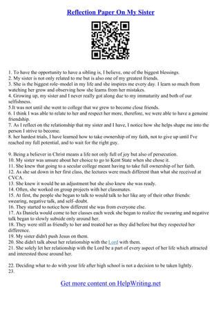 Reflection Paper On My Sister
1. To have the opportunity to have a sibling is, I believe, one of the biggest blessings.
2. My sister is not only related to me but is also one of my greatest friends.
3. She is the biggest role–model in my life and she inspires me every day. I learn so much from
watching her grow and observing how she learns from her mistakes.
4. Growing up, my sister and I never really got along due to my immaturity and both of our
selfishness.
5.It was not until she went to college that we grew to become close friends.
6. I think I was able to relate to her and respect her more, therefore, we were able to have a genuine
friendship.
7. As I reflect on the relationship that my sister and I have, I notice how she helps shape me into the
person I strive to become.
8. her hardest trials, I have learned how to take ownership of my faith, not to give up until I've
reached my full potential, and to wait for the right guy.
9. Being a believer in Christ means a life not only full of joy but also of persecution.
10. My sister was unsure about her choice to go to Kent State when she chose it.
11. She knew that going to a secular college meant having to take full ownership of her faith.
12. As she sat down in her first class, the lectures were much different than what she received at
CVCA.
13. She knew it would be an adjustment but she also knew she was ready.
14. Often, she worked on group projects with her classmates.
15. At first, the people she began to talk to would talk to her like any of their other friends:
swearing, negative talk, and self–doubt.
16. They started to notice how different she was from everyone else.
17. As Daniela would come to her classes each week she began to realize the swearing and negative
talk began to slowly subside only around her.
18. They were still as friendly to her and treated her as they did before but they respected her
difference.
19. My sister didn't push Jesus on them.
20. She didn't talk about her relationship with the Lord with them.
21. She solely let her relationship with the Lord be a part of every aspect of her life which attracted
and interested those around her.
22. Deciding what to do with your life after high school is not a decision to be taken lightly.
23.
Get more content on HelpWriting.net
 