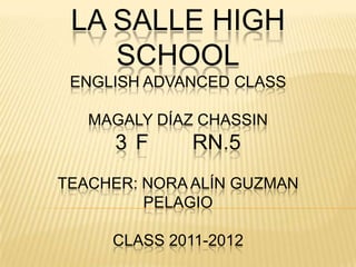 LA SALLE HIGH
    SCHOOL
 ENGLISH ADVANCED CLASS

   MAGALY DÍAZ CHASSIN
     3 F      RN.5
TEACHER: NORA ALÍN GUZMAN
         PELAGIO

     CLASS 2011-2012
 