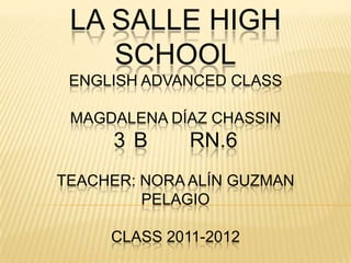 LA SALLE HIGH
    SCHOOL
 ENGLISH ADVANCED CLASS

 MAGDALENA DÍAZ CHASSIN
     3 B      RN.6
TEACHER: NORA ALÍN GUZMAN
         PELAGIO

     CLASS 2011-2012
 