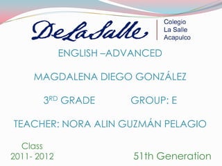 ENGLISH –ADVANCED

     MAGDALENA DIEGO GONZÁLEZ

       3RD GRADE        GROUP: E

TEACHER: NORA ALIN GUZMÁN PELAGIO

  Class
2011- 2012               51th Generation
 