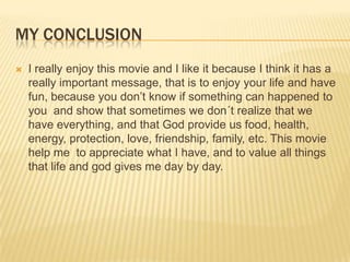 MY CONCLUSION
   I really enjoy this movie and I like it because I think it has a
    really important message, that is to enjoy your life and have
    fun, because you don’t know if something can happened to
    you and show that sometimes we don´t realize that we
    have everything, and that God provide us food, health,
    energy, protection, love, friendship, family, etc. This movie
    help me to appreciate what I have, and to value all things
    that life and god gives me day by day.
 