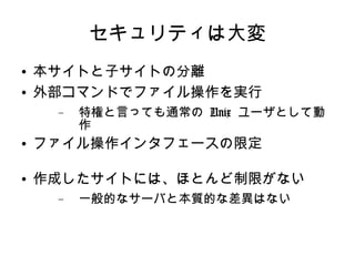 セキュリティは大変 本サイトと子サイトの分離 外部コマンドでファイル操作を実行 特権と言っても通常の  Unix  ユーザとして動作 ファイル操作インタフェースの限定 作成したサイトには、ほとんど制限がない 一般的なサーバと本質的な差異はない 