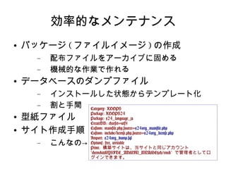 効率的なメンテナンス パッケージ ( ファイルイメージ ) の作成 配布ファイルをアーカイブに固める 機械的な作業で作れる データベースのダンプファイル インストールした状態からテンプレート化 割と手間 型紙ファイル サイト作成手順 こんなの-> Category: XOOPS Package: XOOPS24 Package: x24_language_ja CreateDB: charset=utf8 Custom: mainfile.php,source= x24org_mainfile.php Custom: include/license.php,source= x24org_license.php Import:  x24org_dump.sql Options: free, writable Print:  構築サイトは、当サイトと同じアカウント  "<em>{MYSITE_ADMIN_UNAME}</em>"  で管理者としてログインできます。 