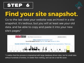 STEP 6
Find your site snapshot.
Go to the last date your website was archived in a site
snapshot. It’s tedious, but you will at least see your old
data, and be able to copy and paste it into your new
site's pages.*
* I realize that this process is impractical with large database-driven sites, but for small sites
without hundreds of entries, it’s better than nothing, and can be a real life saver.  
 