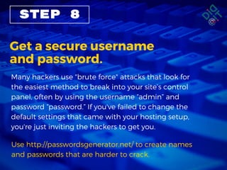 STEP 8
Get a secure username
and password.
Many hackers use "brute force" attacks that look for
the easiest method to break into your site’s control
panel, often by using the username “admin” and
password “password.” If you've failed to change the
default settings that came with your hosting setup,
you're just inviting the hackers to get you.
Use http://passwordsgenerator.net/ to create names
and passwords that are harder to crack. 
 