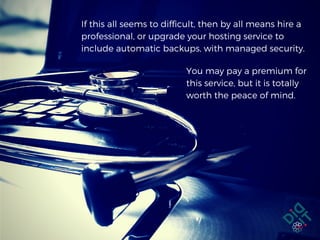 If this all seems to difficult, then by all means hire a
professional, or upgrade your hosting service to
include automatic backups, with managed security.
You may pay a premium for
this service, but it is totally
worth the peace of mind.
 