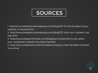 1. http://www.katalystcreativegroup.com/blog/140-5-critical-steps-if-your-
website-is-hacked.html
2. http://www.katalystcreativegroup.com/blog/137-how-can-i-protect-my-
site.html
3. http://www.elegantthemes.com/blog/tips-tricks/what-to-do-when-
your-wordpress-website-has-been-hacked
4. http://www.slideshare.net/michelebutcher/your-site-has-been-hacked-
now-what
SOURCES
 