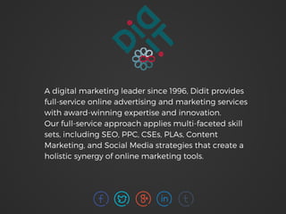 A digital marketing leader since 1996, Didit provides
full-service online advertising and marketing services
with award-winning expertise and innovation.
Our full-service approach applies multi-faceted skill
sets, including SEO, PPC, CSEs, PLAs, Content
Marketing, and Social Media strategies that create a
holistic synergy of online marketing tools.
 