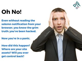 Even without reading the
solemn notification from your
browser, you know the grim
truth: you've been hacked.
Now you're in a panic.
How did this happen?
Where are your site
assets? Will you ever
get control back?
Oh No!
 