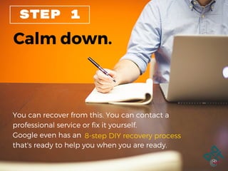 STEP 1
Calm down.
You can recover from this. You can contact a
professional service or fix it yourself.
Google even has an
that's ready to help you when you are ready.
8-step DIY recovery process
 