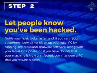 STEP 2
Let people know
you've been hacked.
Notify your host, webmaster, and, if you can,  your
customers. Now either clean up your local PC by
running anti-virus/anti-malware software, along with
your latest OS update, or, if you have doubts that
your machine is truly uninfected, commandeer a PC
that you're sure is clean.
 