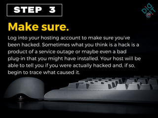 STEP 3
Make sure.
Log into your hosting account to make sure you’ve
been hacked. Sometimes what you think is a hack is a
product of a service outage or maybe even a bad
plug-in that you might have installed. Your host will be
able to tell you if you were actually hacked and, if so,
begin to trace what caused it.
 